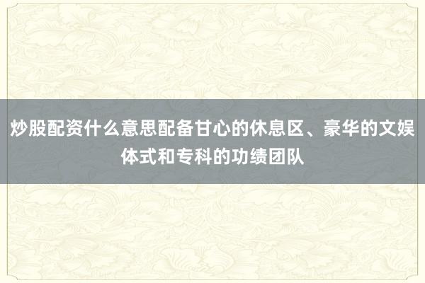 炒股配资什么意思配备甘心的休息区、豪华的文娱体式和专科的功绩团队