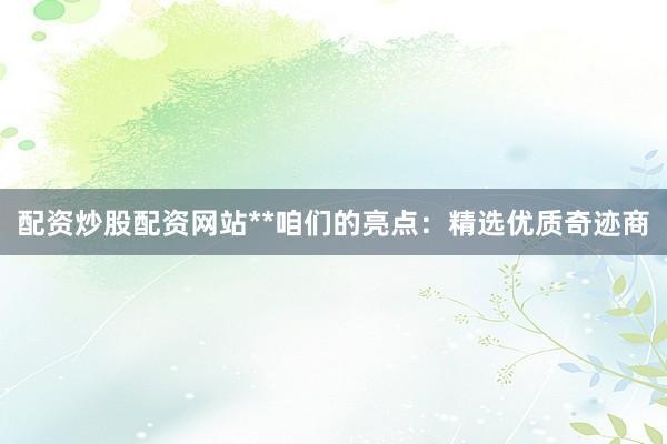 配资炒股配资网站**咱们的亮点：精选优质奇迹商