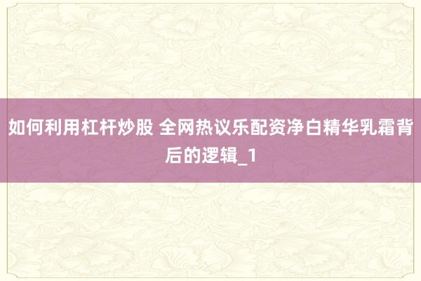 如何利用杠杆炒股 全网热议乐配资净白精华乳霜背后的逻辑_1