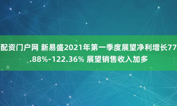 配资门户网 新易盛2021年第一季度展望净利增长77.88%-122.36% 展望销售收入加多