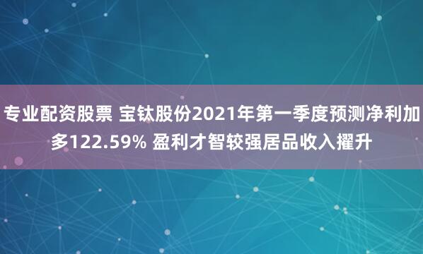 专业配资股票 宝钛股份2021年第一季度预测净利加多122.59% 盈利才智较强居品收入擢升