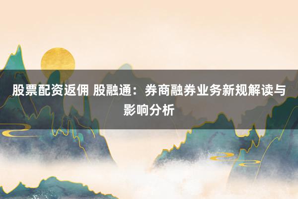 股票配资返佣 股融通：券商融券业务新规解读与影响分析