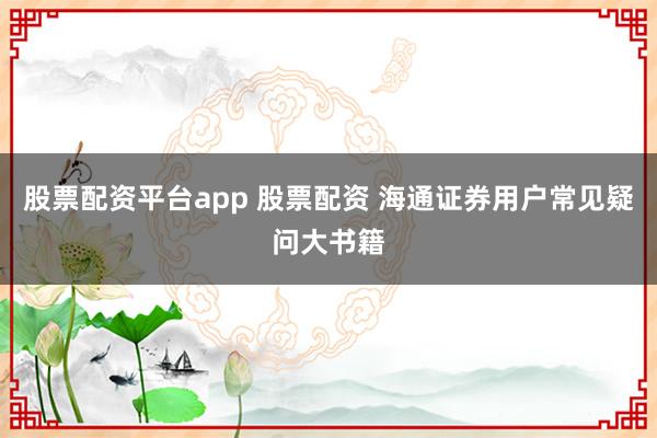 股票配资平台app 股票配资 海通证券用户常见疑问大书籍
