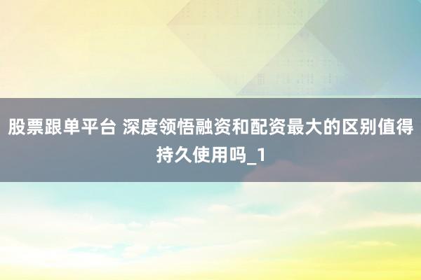 股票跟单平台 深度领悟融资和配资最大的区别值得持久使用吗_1
